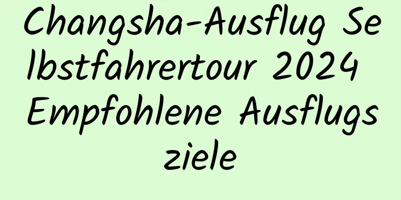 Changsha-Ausflug Selbstfahrertour 2024 Empfohlene Ausflugsziele