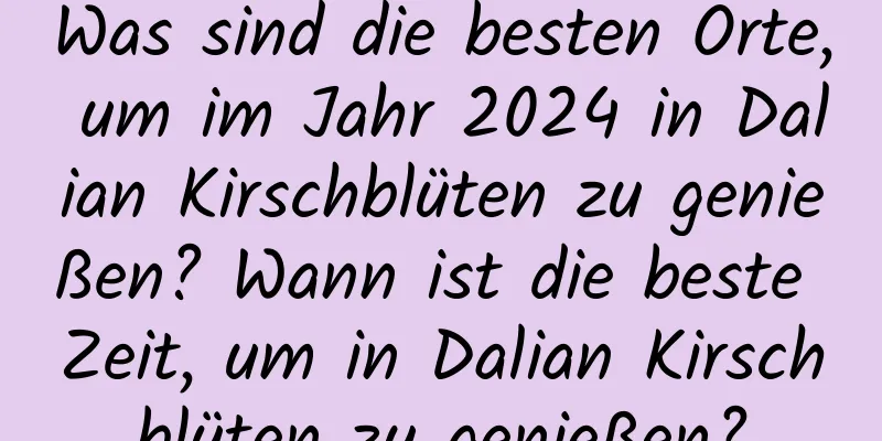 Was sind die besten Orte, um im Jahr 2024 in Dalian Kirschblüten zu genießen? Wann ist die beste Zeit, um in Dalian Kirschblüten zu genießen?