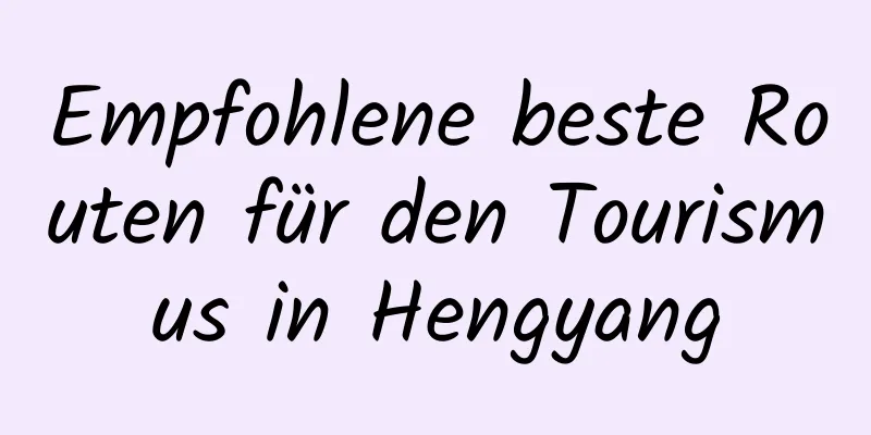 Empfohlene beste Routen für den Tourismus in Hengyang