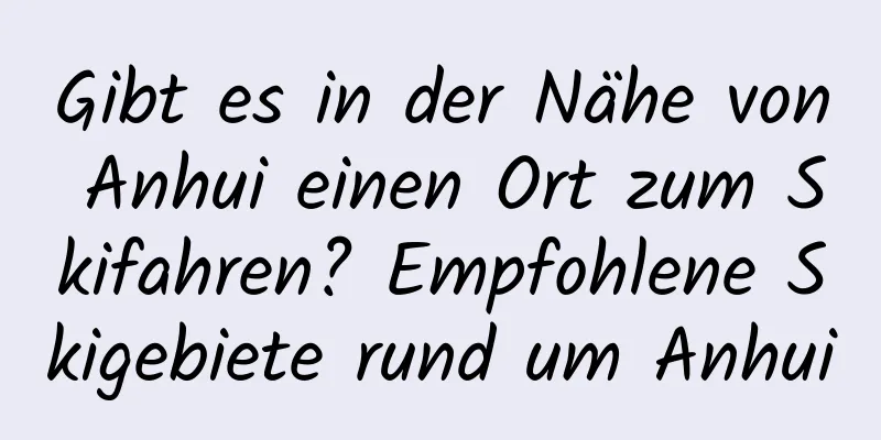 Gibt es in der Nähe von Anhui einen Ort zum Skifahren? Empfohlene Skigebiete rund um Anhui