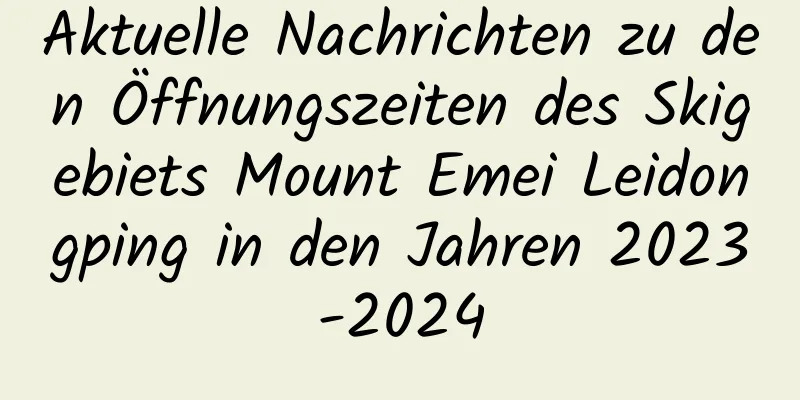 Aktuelle Nachrichten zu den Öffnungszeiten des Skigebiets Mount Emei Leidongping in den Jahren 2023-2024