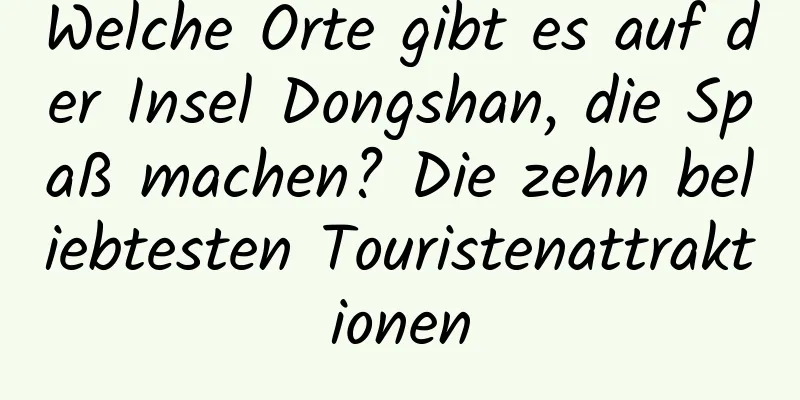 Welche Orte gibt es auf der Insel Dongshan, die Spaß machen? Die zehn beliebtesten Touristenattraktionen