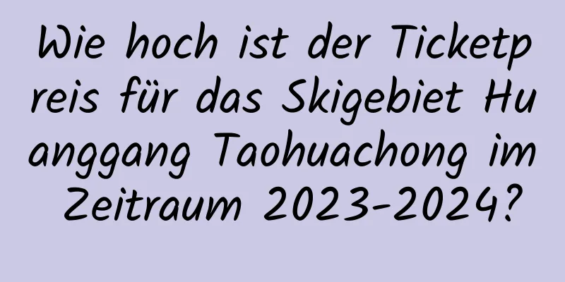 Wie hoch ist der Ticketpreis für das Skigebiet Huanggang Taohuachong im Zeitraum 2023-2024?