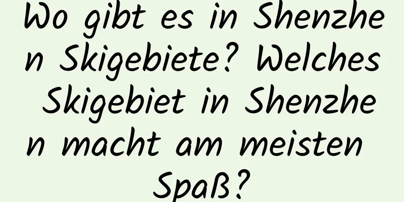 Wo gibt es in Shenzhen Skigebiete? Welches Skigebiet in Shenzhen macht am meisten Spaß?