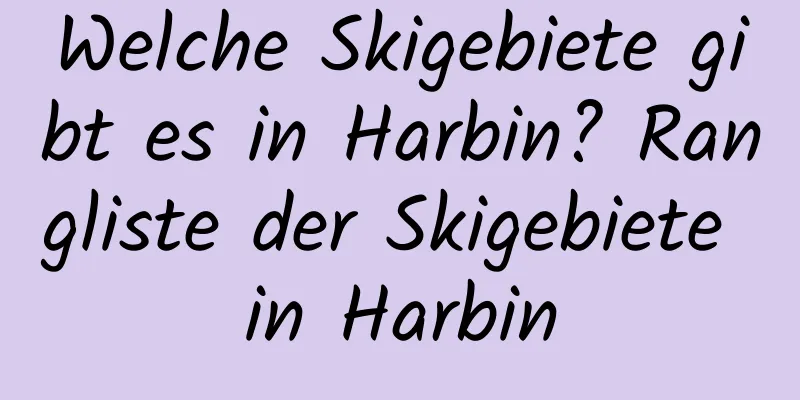 Welche Skigebiete gibt es in Harbin? Rangliste der Skigebiete in Harbin