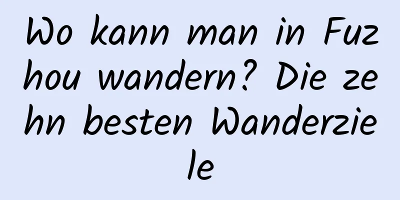 Wo kann man in Fuzhou wandern? Die zehn besten Wanderziele