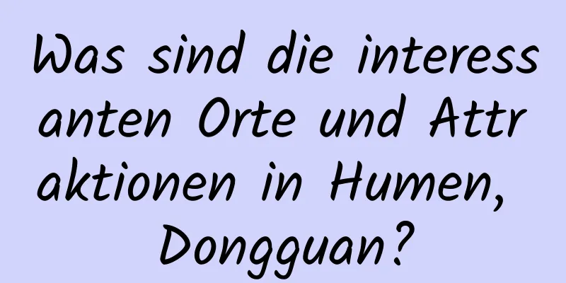 Was sind die interessanten Orte und Attraktionen in Humen, Dongguan?