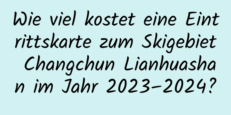 Wie viel kostet eine Eintrittskarte zum Skigebiet Changchun Lianhuashan im Jahr 2023–2024?