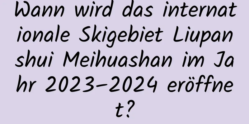 Wann wird das internationale Skigebiet Liupanshui Meihuashan im Jahr 2023–2024 eröffnet?