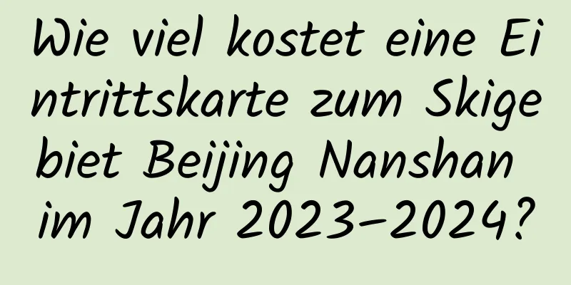 Wie viel kostet eine Eintrittskarte zum Skigebiet Beijing Nanshan im Jahr 2023–2024?