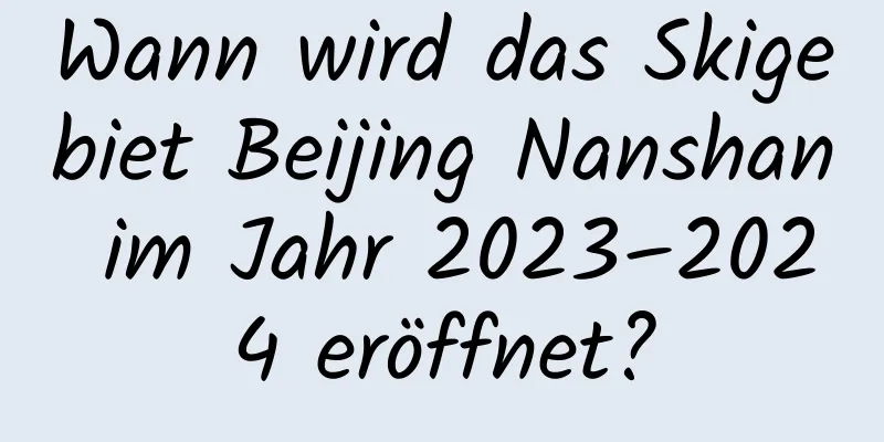 Wann wird das Skigebiet Beijing Nanshan im Jahr 2023–2024 eröffnet?