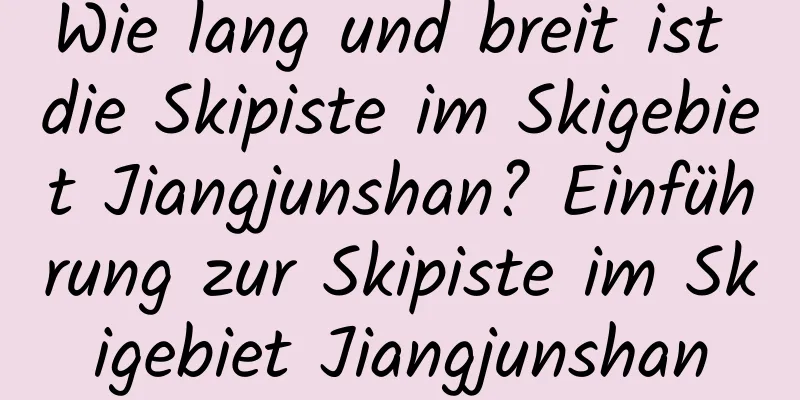 Wie lang und breit ist die Skipiste im Skigebiet Jiangjunshan? Einführung zur Skipiste im Skigebiet Jiangjunshan