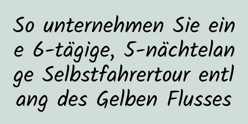 So unternehmen Sie eine 6-tägige, 5-nächtelange Selbstfahrertour entlang des Gelben Flusses