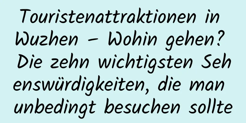 Touristenattraktionen in Wuzhen – Wohin gehen? Die zehn wichtigsten Sehenswürdigkeiten, die man unbedingt besuchen sollte