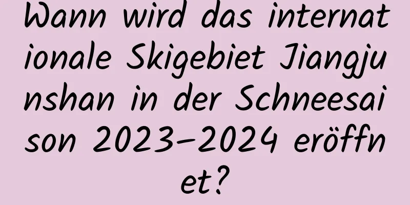 Wann wird das internationale Skigebiet Jiangjunshan in der Schneesaison 2023–2024 eröffnet?