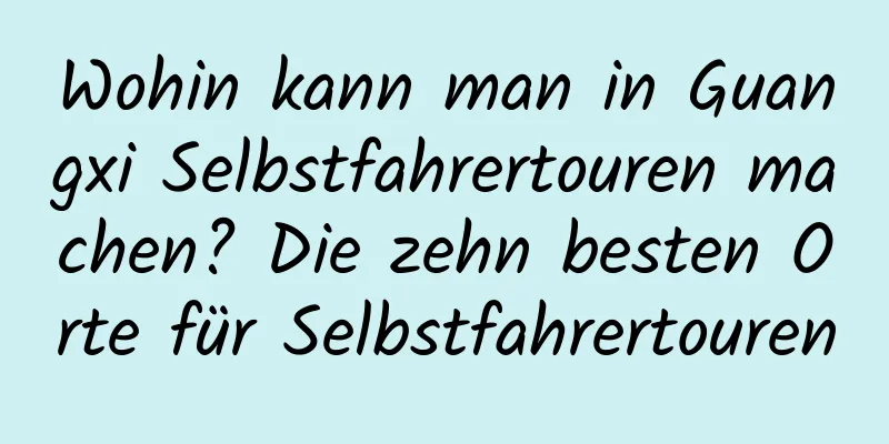 Wohin kann man in Guangxi Selbstfahrertouren machen? Die zehn besten Orte für Selbstfahrertouren