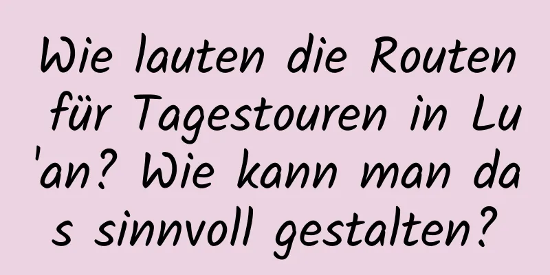 Wie lauten die Routen für Tagestouren in Lu'an? Wie kann man das sinnvoll gestalten?