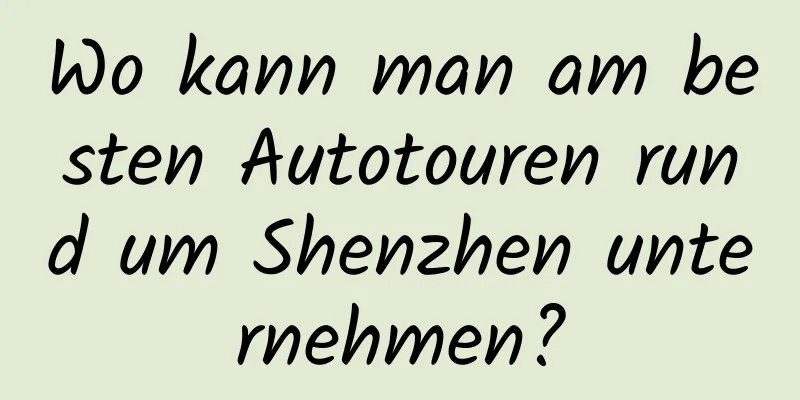 Wo kann man am besten Autotouren rund um Shenzhen unternehmen?