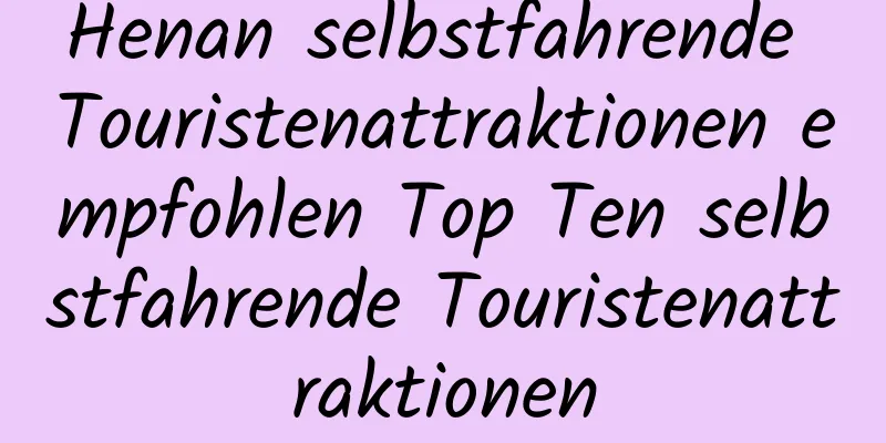 Henan selbstfahrende Touristenattraktionen empfohlen Top Ten selbstfahrende Touristenattraktionen