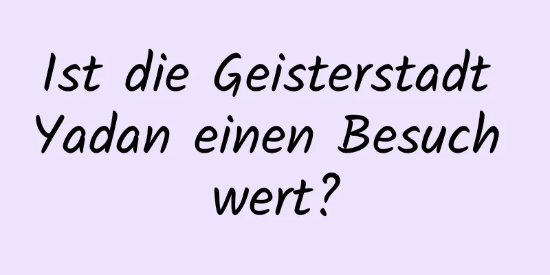 Ist die Geisterstadt Yadan einen Besuch wert?