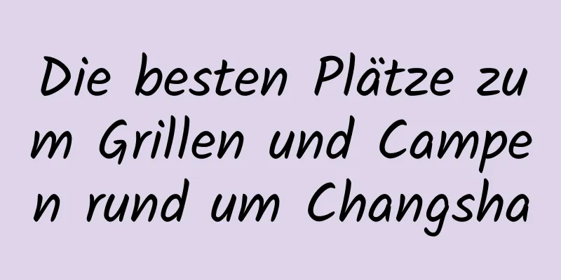 Die besten Plätze zum Grillen und Campen rund um Changsha