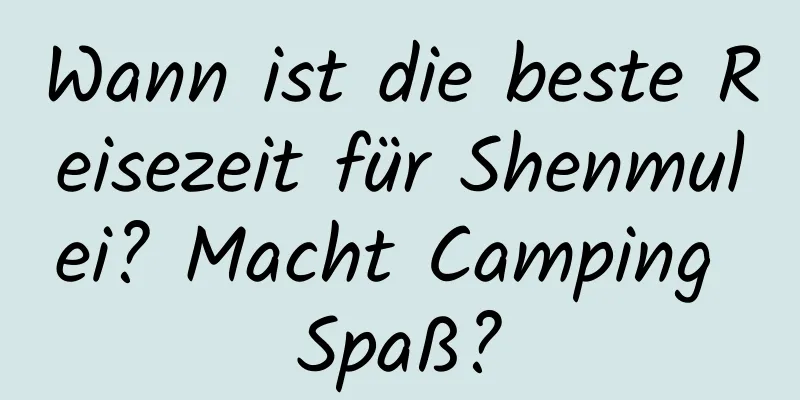 Wann ist die beste Reisezeit für Shenmulei? Macht Camping Spaß?