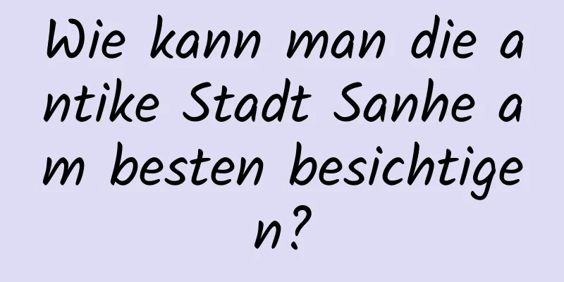 Wie kann man die antike Stadt Sanhe am besten besichtigen?