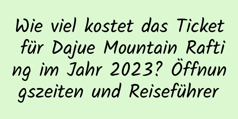 Wie viel kostet das Ticket für Dajue Mountain Rafting im Jahr 2023? Öffnungszeiten und Reiseführer