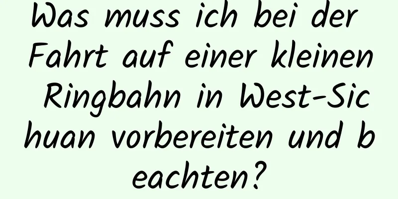 Was muss ich bei der Fahrt auf einer kleinen Ringbahn in West-Sichuan vorbereiten und beachten?