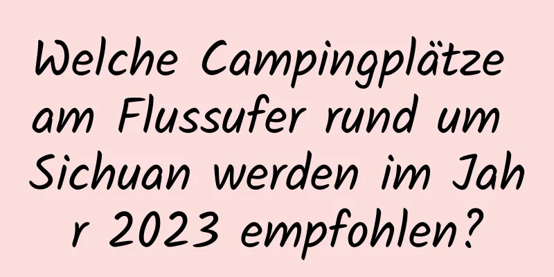 Welche Campingplätze am Flussufer rund um Sichuan werden im Jahr 2023 empfohlen?