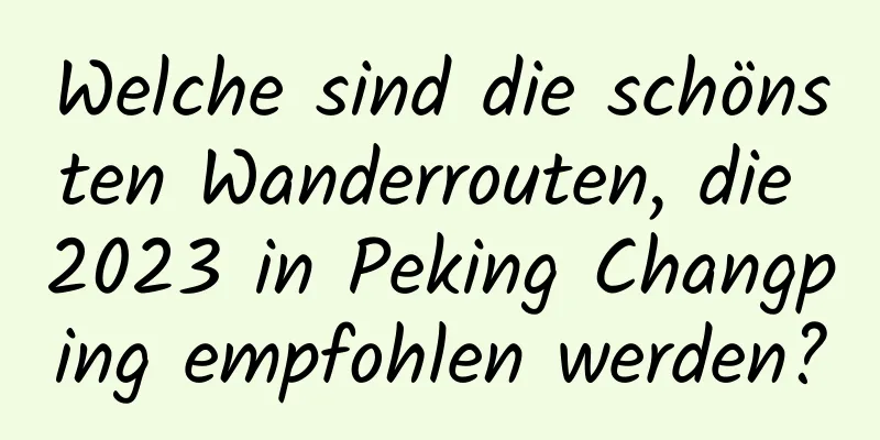 Welche sind die schönsten Wanderrouten, die 2023 in Peking Changping empfohlen werden?