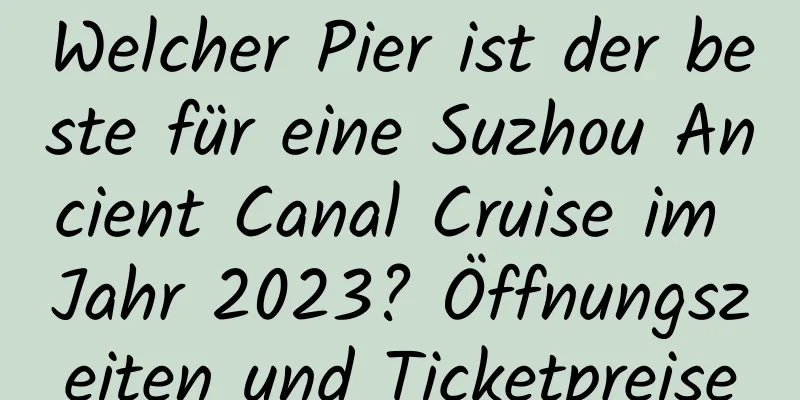 Welcher Pier ist der beste für eine Suzhou Ancient Canal Cruise im Jahr 2023? Öffnungszeiten und Ticketpreise