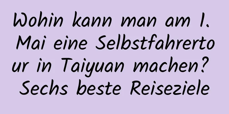 Wohin kann man am 1. Mai eine Selbstfahrertour in Taiyuan machen? Sechs beste Reiseziele