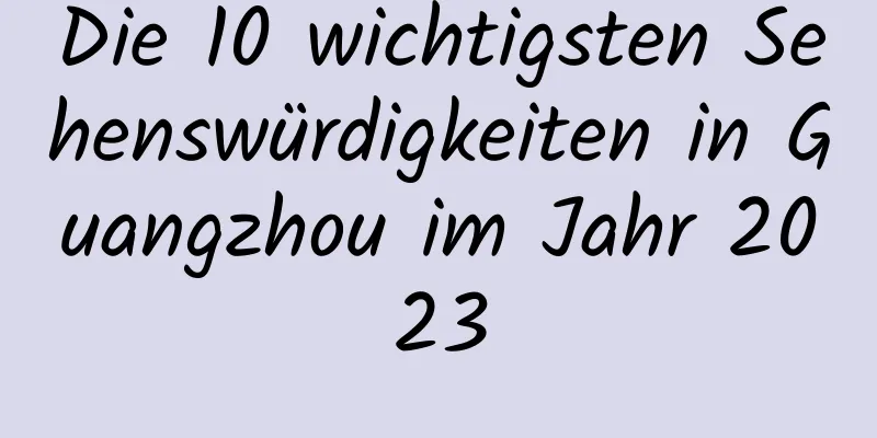 Die 10 wichtigsten Sehenswürdigkeiten in Guangzhou im Jahr 2023