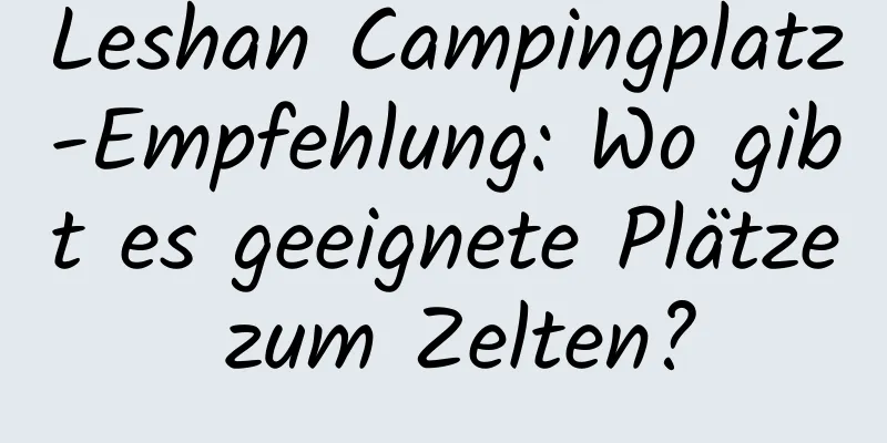 Leshan Campingplatz-Empfehlung: Wo gibt es geeignete Plätze zum Zelten?