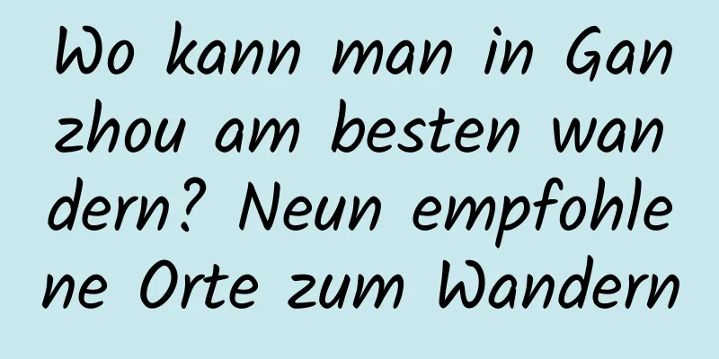 Wo kann man in Ganzhou am besten wandern? Neun empfohlene Orte zum Wandern