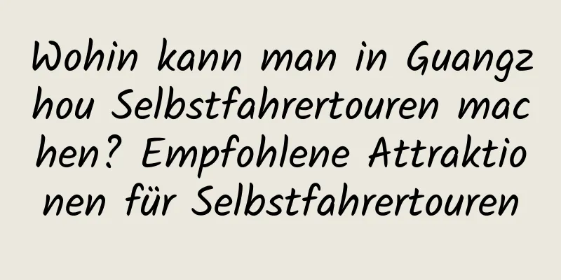 Wohin kann man in Guangzhou Selbstfahrertouren machen? Empfohlene Attraktionen für Selbstfahrertouren