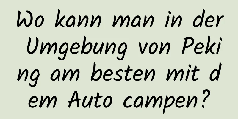 Wo kann man in der Umgebung von Peking am besten mit dem Auto campen?