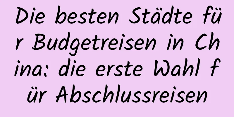 Die besten Städte für Budgetreisen in China: die erste Wahl für Abschlussreisen