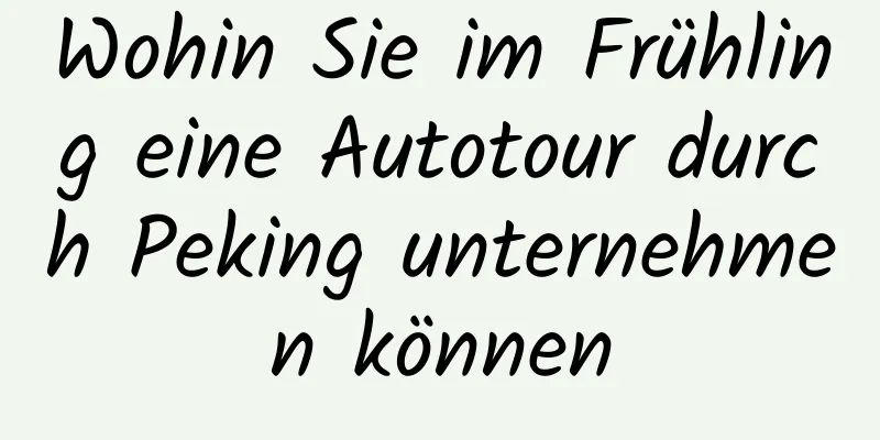 Wohin Sie im Frühling eine Autotour durch Peking unternehmen können