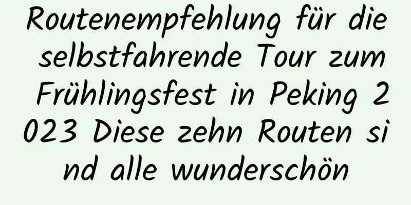 Routenempfehlung für die selbstfahrende Tour zum Frühlingsfest in Peking 2023 Diese zehn Routen sind alle wunderschön