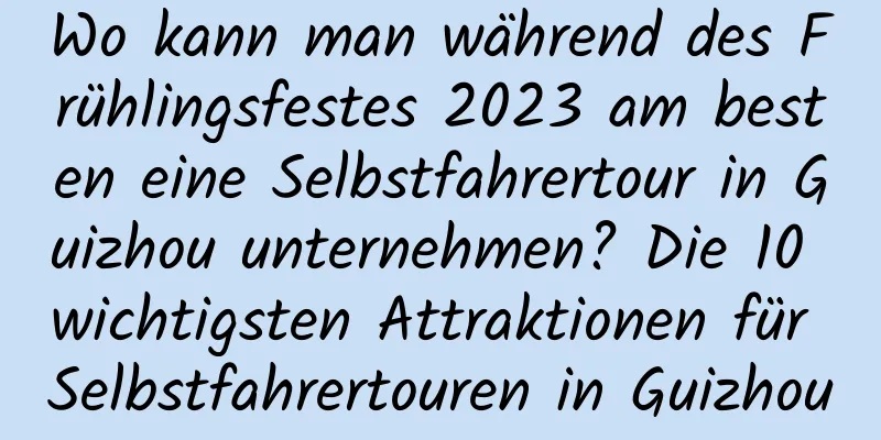 Wo kann man während des Frühlingsfestes 2023 am besten eine Selbstfahrertour in Guizhou unternehmen? Die 10 wichtigsten Attraktionen für Selbstfahrertouren in Guizhou