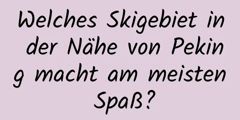 Welches Skigebiet in der Nähe von Peking macht am meisten Spaß?