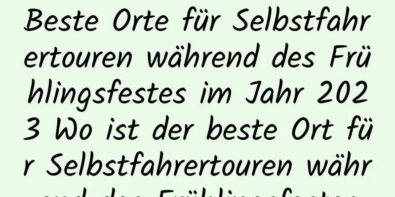 Beste Orte für Selbstfahrertouren während des Frühlingsfestes im Jahr 2023 Wo ist der beste Ort für Selbstfahrertouren während des Frühlingsfestes