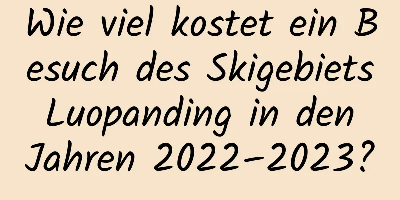 Wie viel kostet ein Besuch des Skigebiets Luopanding in den Jahren 2022–2023?