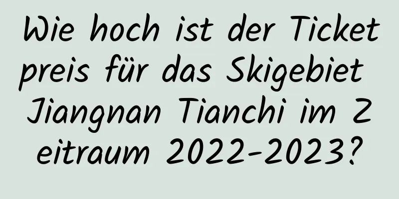 Wie hoch ist der Ticketpreis für das Skigebiet Jiangnan Tianchi im Zeitraum 2022-2023?