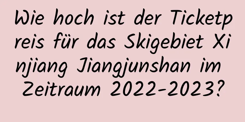 Wie hoch ist der Ticketpreis für das Skigebiet Xinjiang Jiangjunshan im Zeitraum 2022-2023?