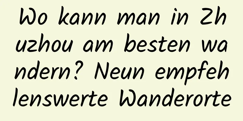 Wo kann man in Zhuzhou am besten wandern? Neun empfehlenswerte Wanderorte