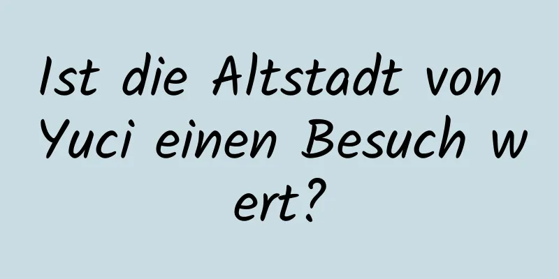 Ist die Altstadt von Yuci einen Besuch wert?