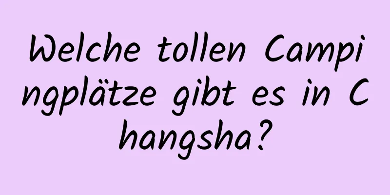 Welche tollen Campingplätze gibt es in Changsha?